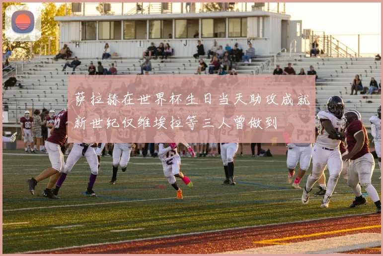 萨拉赫在世界杯生日当天助攻成就新世纪仅维埃拉等三人曾做到