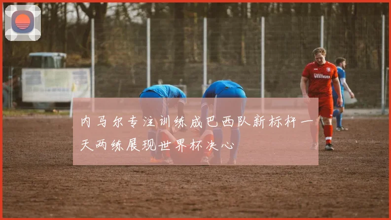 内马尔专注训练成巴西队新标杆一天两练展现世界杯决心