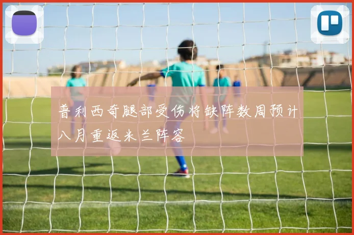 普利西奇腿部受伤将缺阵数周预计八月重返米兰阵容