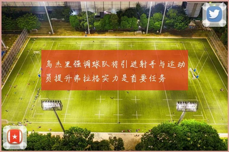 乌杰里强调球队将引进射手与运动员提升弗拉格实力是首要任务