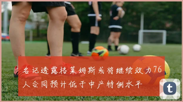 名记透露格莱姆斯或将继续效力76人合同预计低于中产特例水平
