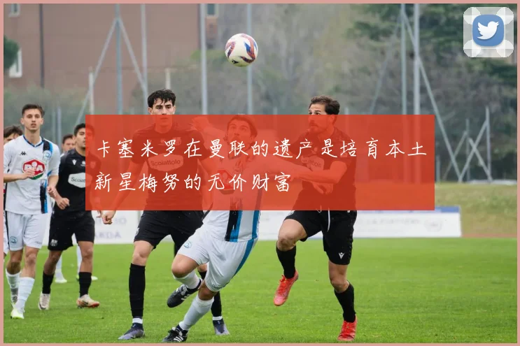 卡塞米罗在曼联的遗产是培育本土新星梅努的无价财富