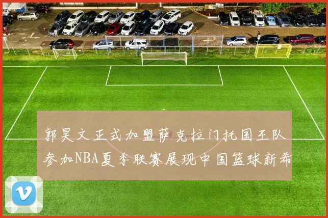 郭昊文正式加盟萨克拉门托国王队参加NBA夏季联赛展现中国篮球新希望