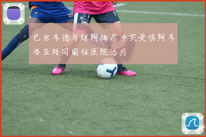 巴尔韦德与琼阿梅尼冲突受伤阿韦洛亚陪同前往医院治疗