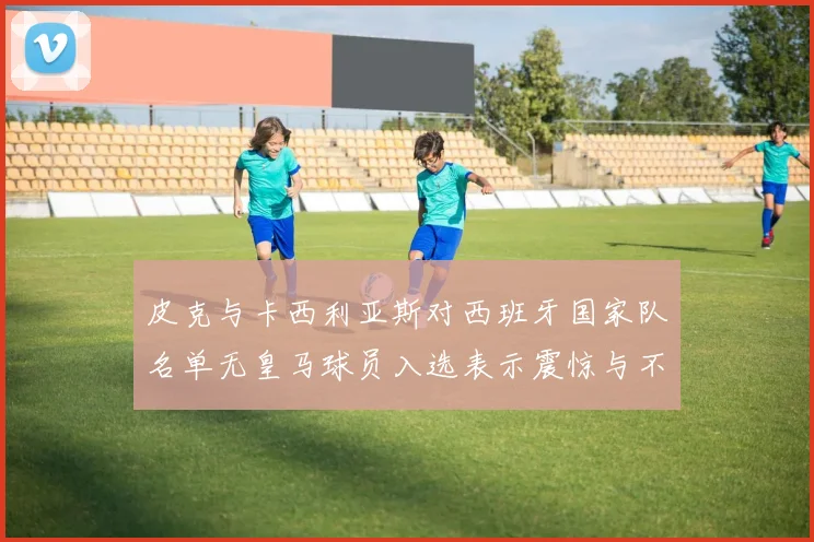 皮克与卡西利亚斯对西班牙国家队名单无皇马球员入选表示震惊与不解