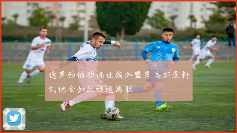 德罗西的劝说让我加盟罗马却没料到他会如此迅速离职