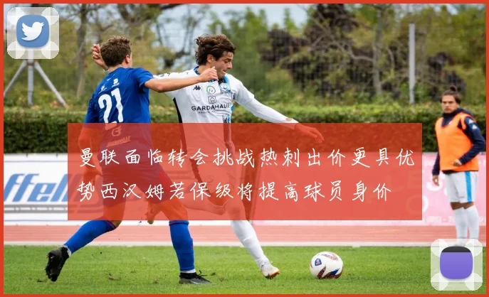 曼联面临转会挑战热刺出价更具优势西汉姆若保级将提高球员身价