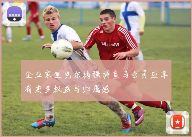 企业家里克尔梅强调皇马会员应享有更多权益与归属感