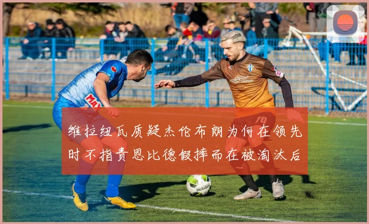 维拉纽瓦质疑杰伦布朗为何在领先时不指责恩比德假摔而在被淘汰后才发声