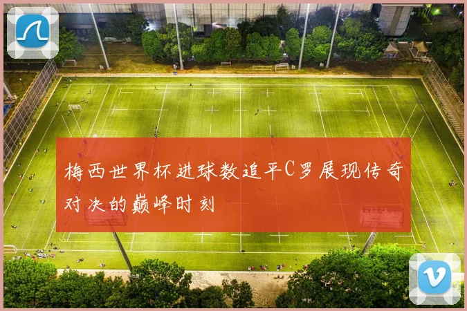 梅西世界杯进球数追平C罗展现传奇对决的巅峰时刻