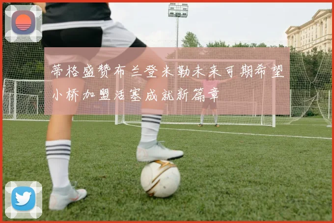 蒂格盛赞布兰登米勒未来可期希望小桥加盟活塞成就新篇章