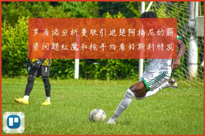 罗马诺分析曼联引进楚阿梅尼的薪资问题红魔和枪手均看好斯科特发展潜力